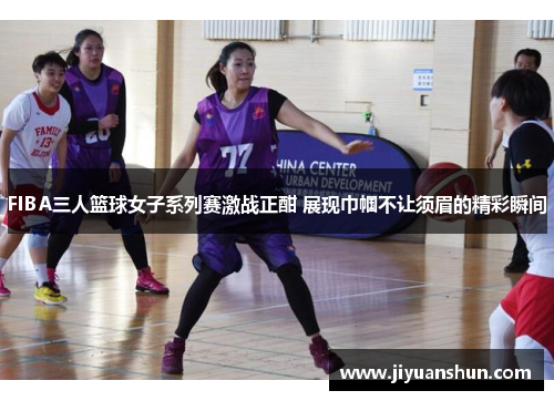 FIBA三人篮球女子系列赛激战正酣 展现巾帼不让须眉的精彩瞬间