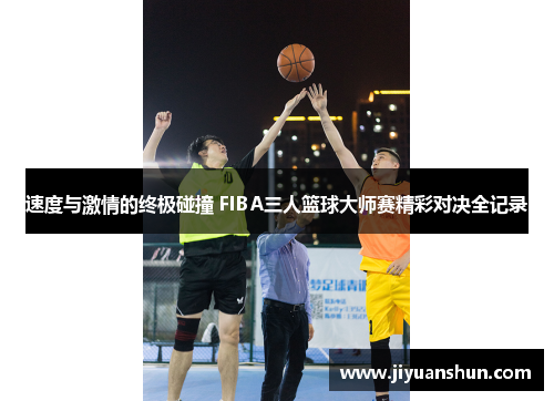 速度与激情的终极碰撞 FIBA三人篮球大师赛精彩对决全记录 速度与激情的终极碰撞 FIBA三人篮球大师赛精彩对决全记录