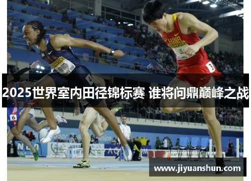 2025世界室内田径锦标赛 谁将问鼎巅峰之战 2025世界室内田径锦标赛 谁将问鼎巅峰之战
