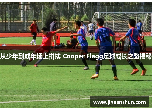 从少年到成年场上拼搏 Cooper Flagg足球成长之路揭秘