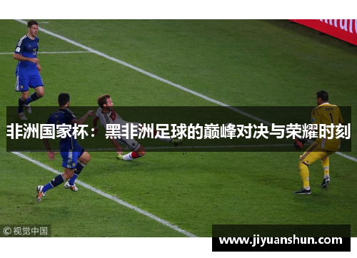 非洲国家杯:黑非洲足球的巅峰对决与荣耀时刻 非洲国家杯:黑非洲足球的巅峰对决与荣耀时刻