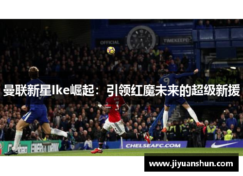 曼联新星Ike崛起:引领红魔未来的超级新援 曼联新星Ike崛起:引领红魔未来的超级新援