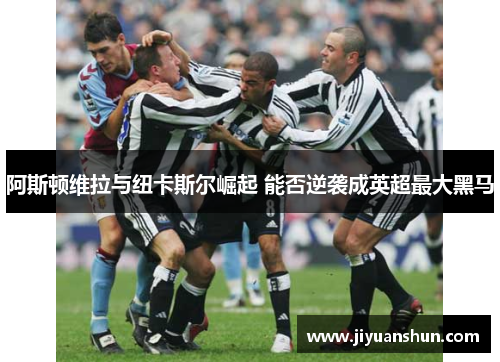 阿斯顿维拉与纽卡斯尔崛起 能否逆袭成英超最大黑马 阿斯顿维拉与纽卡斯尔崛起 能否逆袭成英超最大黑马